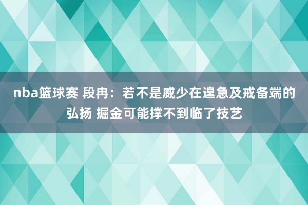 nba篮球赛 段冉：若不是威少在遑急及戒备端的弘扬 掘金可能撑不到临了技艺