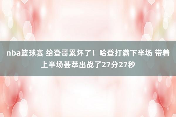 nba篮球赛 给登哥累坏了！哈登打满下半场 带着上半场荟萃出战了27分27秒