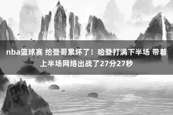 nba篮球赛 给登哥累坏了！哈登打满下半场 带着上半场网络出战了27分27秒