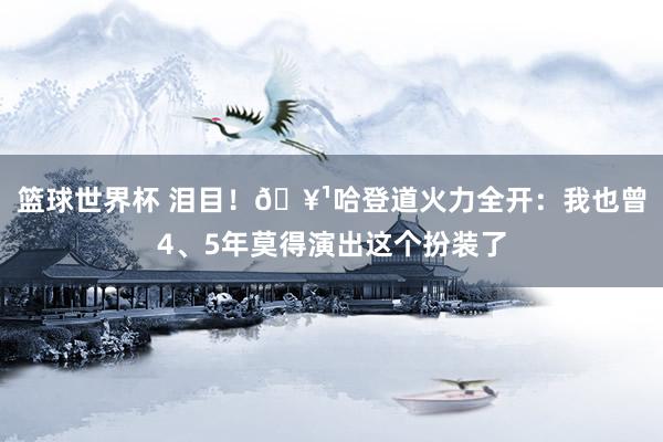 篮球世界杯 泪目！🥹哈登道火力全开：我也曾4、5年莫得演出这个扮装了