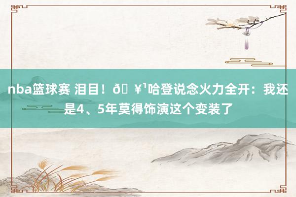 nba篮球赛 泪目！🥹哈登说念火力全开：我还是4、5年莫得饰演这个变装了