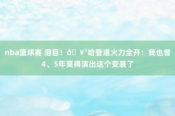 nba篮球赛 泪目！🥹哈登道火力全开：我也曾4、5年莫得演出这个变装了