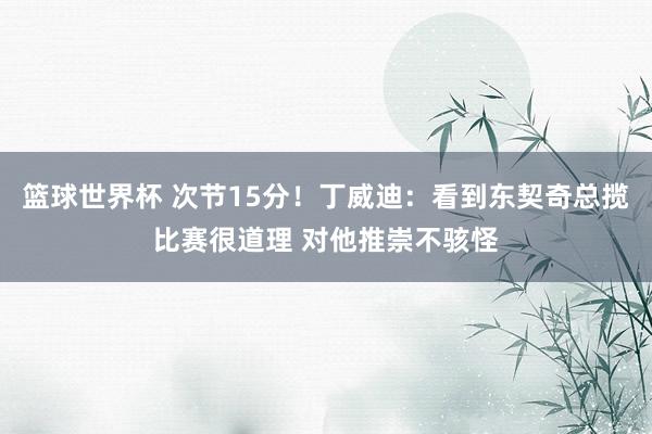 篮球世界杯 次节15分！丁威迪：看到东契奇总揽比赛很道理 对他推崇不骇怪