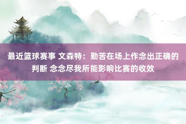 最近篮球赛事 文森特：勤苦在场上作念出正确的判断 念念尽我所能影响比赛的收效