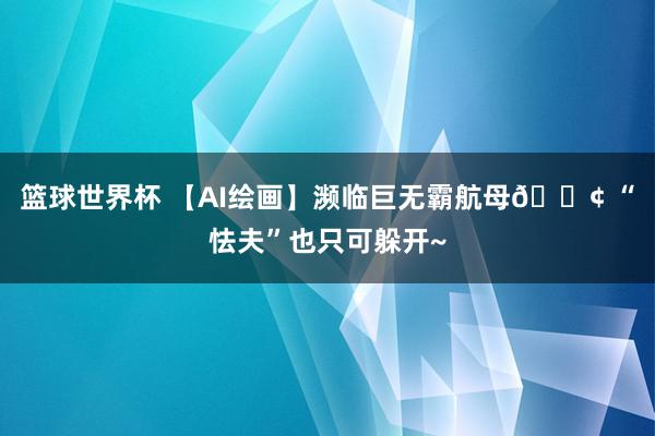 篮球世界杯 【AI绘画】濒临巨无霸航母🚢 “怯夫”也只可躲开~