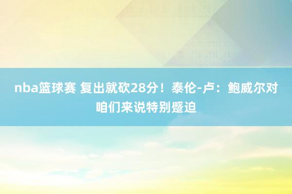 nba篮球赛 复出就砍28分！泰伦-卢：鲍威尔对咱们来说特别蹙迫