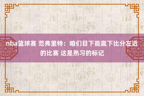 nba篮球赛 范弗里特：咱们目下能赢下比分左近的比赛 这是熟习的标记