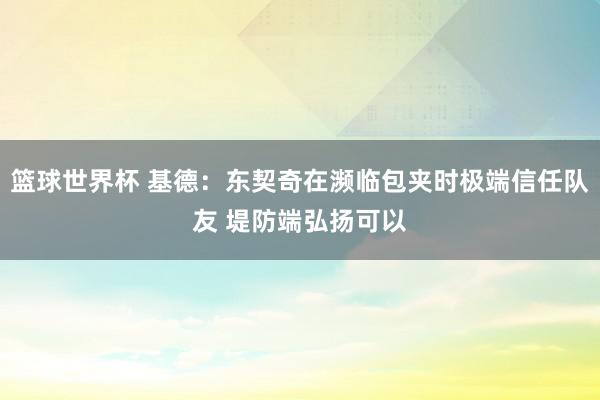 篮球世界杯 基德：东契奇在濒临包夹时极端信任队友 堤防端弘扬可以