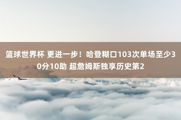 篮球世界杯 更进一步！哈登糊口103次单场至少30分10助 超詹姆斯独享历史第2