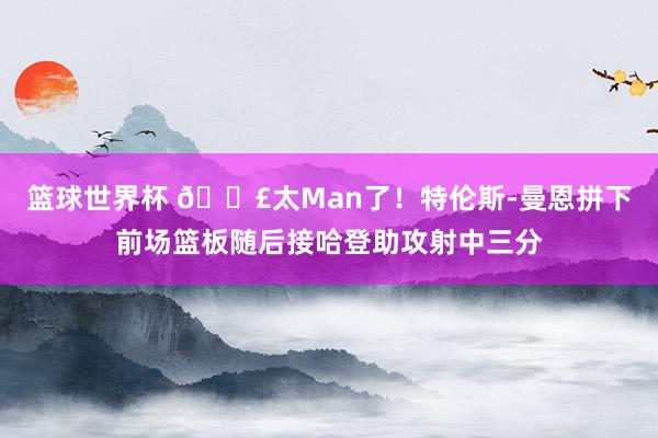 篮球世界杯 💣太Man了！特伦斯-曼恩拼下前场篮板随后接哈登助攻射中三分