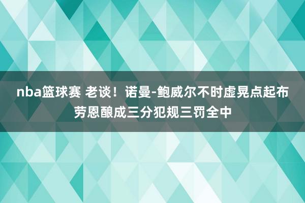 nba篮球赛 老谈！诺曼-鲍威尔不时虚晃点起布劳恩酿成三分犯规三罚全中