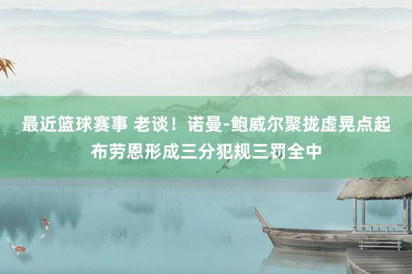 最近篮球赛事 老谈！诺曼-鲍威尔聚拢虚晃点起布劳恩形成三分犯规三罚全中