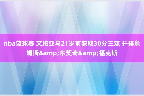 nba篮球赛 文班亚马21岁前获取30分三双 并排詹姆斯&东契奇&福克斯