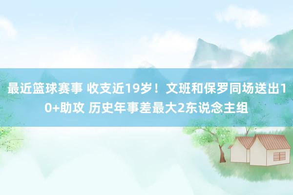 最近篮球赛事 收支近19岁！文班和保罗同场送出10+助攻 历史年事差最大2东说念主组