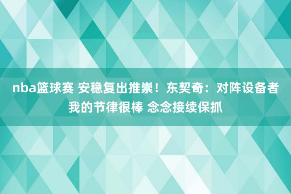 nba篮球赛 安稳复出推崇！东契奇：对阵设备者我的节律很棒 念念接续保抓