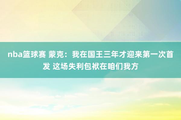 nba篮球赛 蒙克：我在国王三年才迎来第一次首发 这场失利包袱在咱们我方