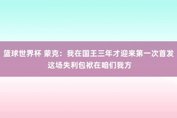 篮球世界杯 蒙克：我在国王三年才迎来第一次首发 这场失利包袱在咱们我方