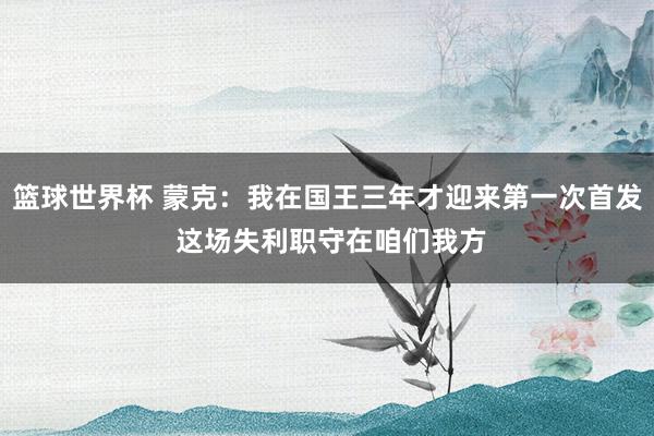 篮球世界杯 蒙克：我在国王三年才迎来第一次首发 这场失利职守在咱们我方