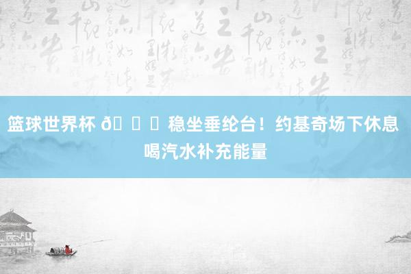 篮球世界杯 😂稳坐垂纶台！约基奇场下休息 喝汽水补充能量