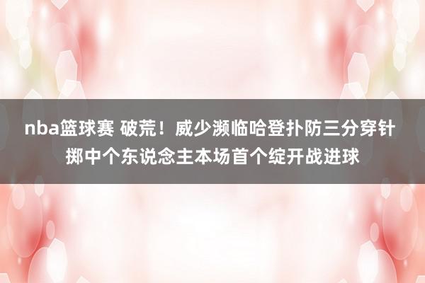 nba篮球赛 破荒！威少濒临哈登扑防三分穿针 掷中个东说念主本场首个绽开战进球