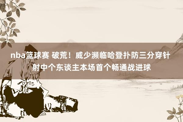 nba篮球赛 破荒！威少濒临哈登扑防三分穿针 射中个东谈主本场首个畅通战进球