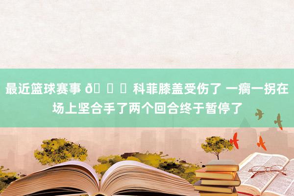 最近篮球赛事 😐科菲膝盖受伤了 一瘸一拐在场上坚合手了两个回合终于暂停了