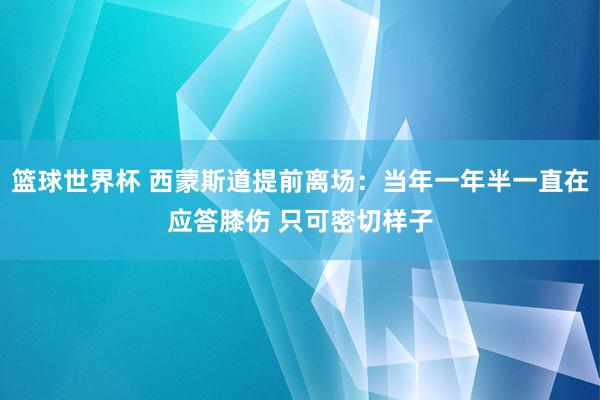 篮球世界杯 西蒙斯道提前离场：当年一年半一直在应答膝伤 只可密切样子