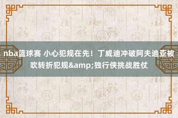 nba篮球赛 小心犯规在先！丁威迪冲破阿夫迪亚被吹转折犯规&独行侠挑战胜仗