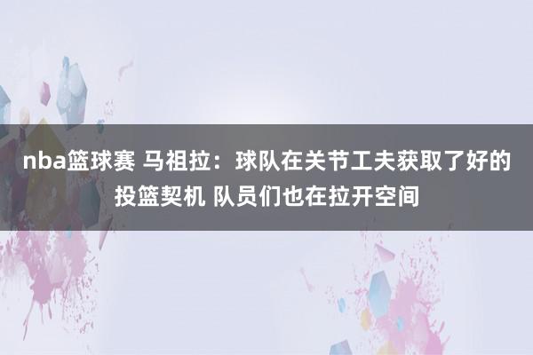 nba篮球赛 马祖拉：球队在关节工夫获取了好的投篮契机 队员们也在拉开空间