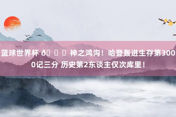 篮球世界杯 😀神之鸿沟！哈登轰进生存第3000记三分 历史第2东谈主仅次库里！