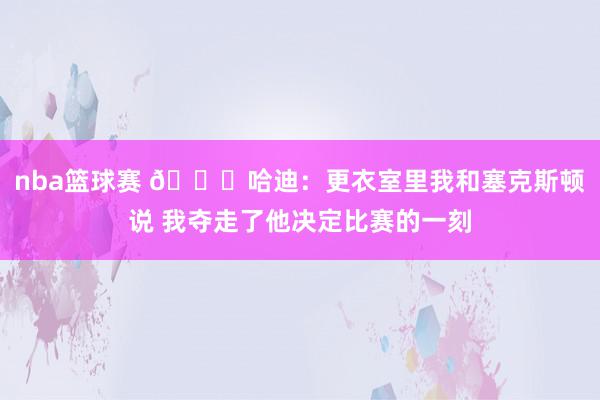 nba篮球赛 😓哈迪：更衣室里我和塞克斯顿说 我夺走了他决定比赛的一刻