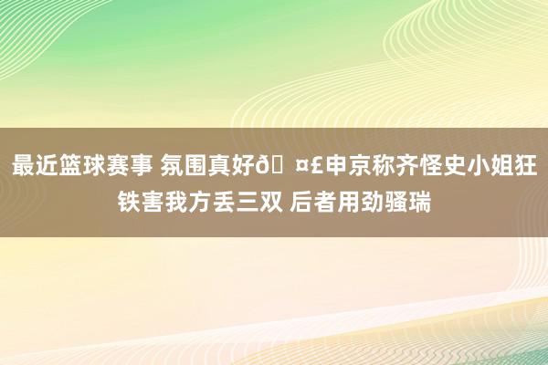 最近篮球赛事 氛围真好🤣申京称齐怪史小姐狂铁害我方丢三双 后者用劲骚瑞