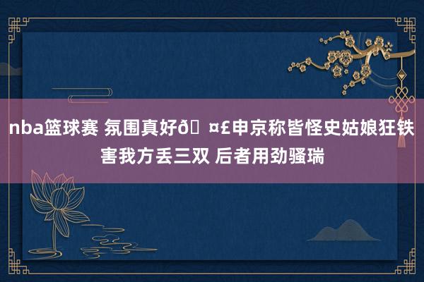 nba篮球赛 氛围真好🤣申京称皆怪史姑娘狂铁害我方丢三双 后者用劲骚瑞