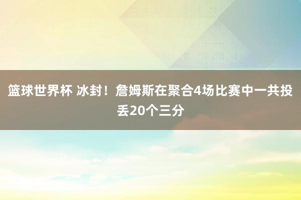 篮球世界杯 冰封！詹姆斯在聚合4场比赛中一共投丢20个三分