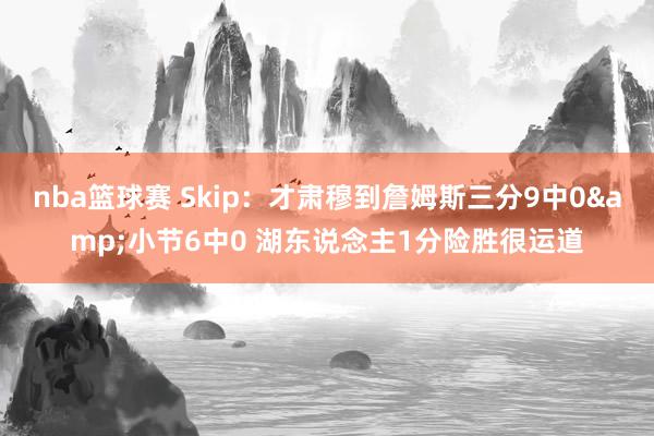 nba篮球赛 Skip：才肃穆到詹姆斯三分9中0&小节6中0 湖东说念主1分险胜很运道