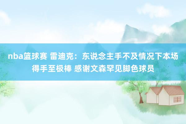 nba篮球赛 雷迪克：东说念主手不及情况下本场得手至极棒 感谢文森罕见脚色球员