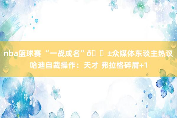 nba篮球赛 “一战成名”😱众媒体东谈主热议哈迪自裁操作：天才 弗拉格碎屑+1