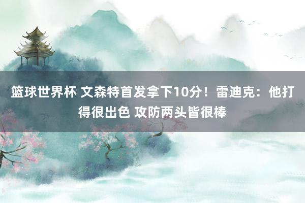 篮球世界杯 文森特首发拿下10分！雷迪克：他打得很出色 攻防两头皆很棒