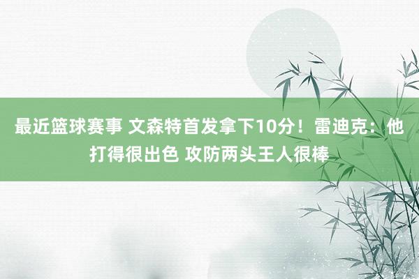 最近篮球赛事 文森特首发拿下10分！雷迪克：他打得很出色 攻防两头王人很棒