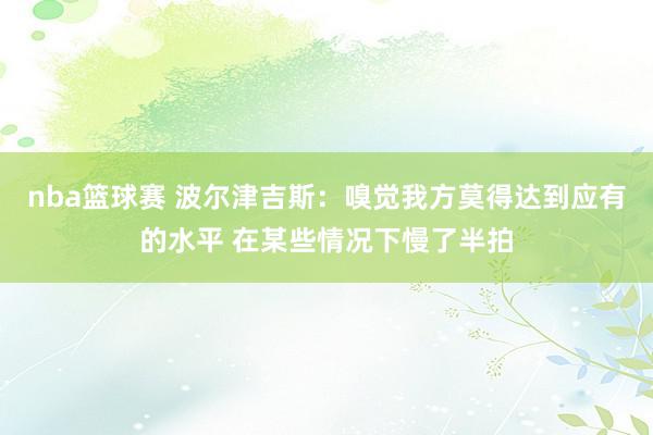 nba篮球赛 波尔津吉斯：嗅觉我方莫得达到应有的水平 在某些情况下慢了半拍