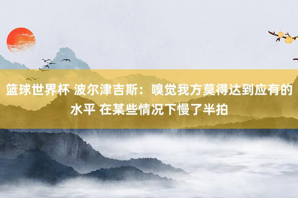 篮球世界杯 波尔津吉斯：嗅觉我方莫得达到应有的水平 在某些情况下慢了半拍