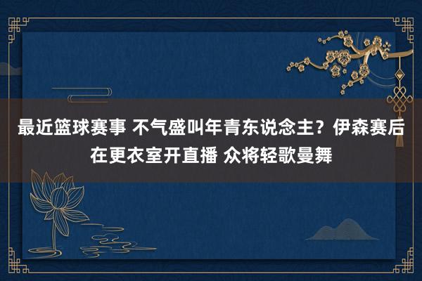 最近篮球赛事 不气盛叫年青东说念主？伊森赛后在更衣室开直播 众将轻歌曼舞