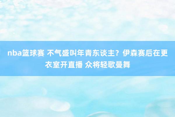 nba篮球赛 不气盛叫年青东谈主？伊森赛后在更衣室开直播 众将轻歌曼舞