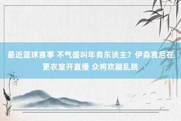 最近篮球赛事 不气盛叫年青东谈主？伊森赛后在更衣室开直播 众将欢蹦乱跳