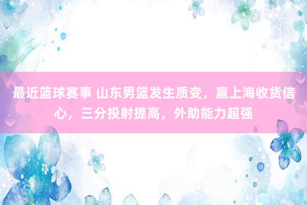 最近篮球赛事 山东男篮发生质变，赢上海收货信心，三分投射提高，外助能力超强