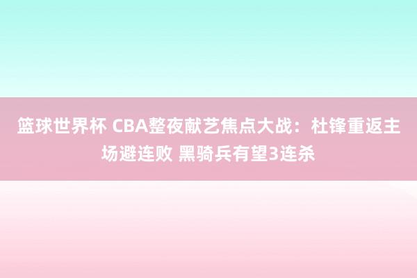 篮球世界杯 CBA整夜献艺焦点大战：杜锋重返主场避连败 黑骑兵有望3连杀