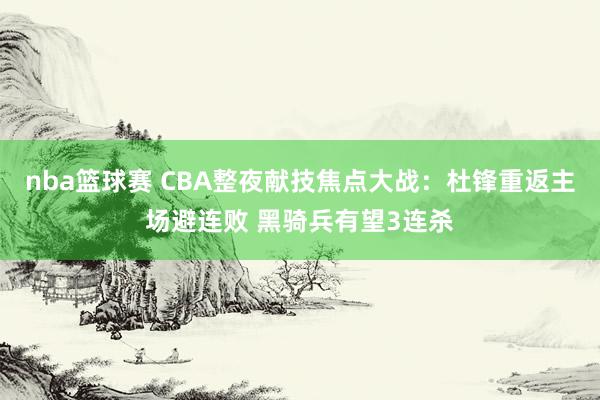 nba篮球赛 CBA整夜献技焦点大战：杜锋重返主场避连败 黑骑兵有望3连杀