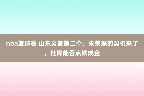 nba篮球赛 山东男篮第二个，朱荣振的契机来了，杜锋能否点铁成金