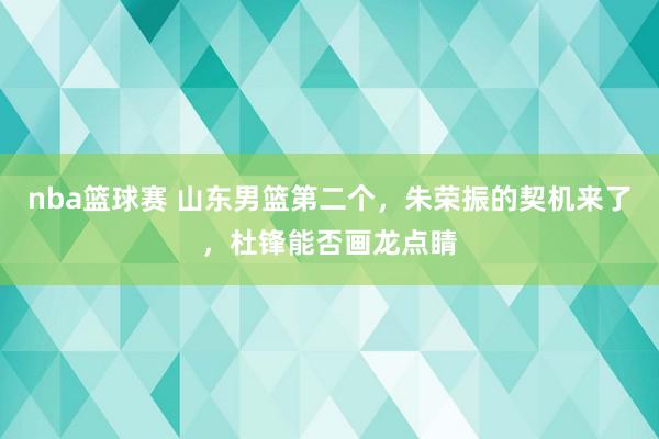 nba篮球赛 山东男篮第二个，朱荣振的契机来了，杜锋能否画龙点睛