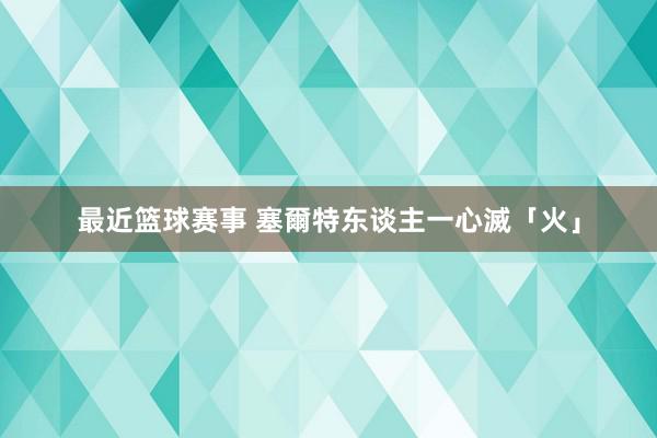 最近篮球赛事 塞爾特东谈主一心滅「火」